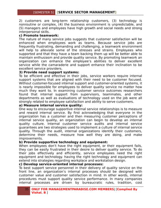 [SEMESTER 5]   [SERVICE SECTOR MANAGEMENT]

2) customers are long-term relationship customers, (3) technology is
nonroutine or complex, (4) the business environment is unpredictable, and
(5) managers and employees have high growth and social needs and strong
interpersonal skills.
c) Promote teamwork:
The nature of many service jobs suggests that customer satisfaction will be
enhanced when employees work as teams. Because service jobs are
frequently frustrating, demanding and challenging, a teamwork environment
will help to alleviate some of the stresses and strains. Employees who
supported and that they have a team backing them up will be better able to
maintain enthusiasm and provide quality service. By promoting teamwork an
organization can enhance the employee’s abilities to deliver excellent
service while the camaraderie and support enhance their inclination to be
excellent service providers.
3) Provide need support systems:
To be efficient and effective in their jobs, service workers require internal
support systems that are aligned with their need to be customer focused.
Without customer-focused internal support and customer-oriented systems, it
is nearly impossible for employees to deliver quality service no matter how
much they want to. In examining customer service outcomes researchers
found that internal support from supervisors, teammates, and other
departments as well as evaluations of technology used on the job were all
strongly related to employee satisfaction and ability to serve customers.
a) Measure internal service quality:
One way to encourage supportive internal service relationships is to measure
and reward internal service. By first acknowledging that everyone in the
organization has a customer and then measuring customer perceptions of
internal service quality, an organization can begin to develop an internal
quality culture. Internal customer service audits and internal service
guarantees are two strategies used to implement a culture of internal service
quality. Through the audit, internal organizations identify their customers,
determine their needs, measure how well they are doing, and make
improvements.
b) Provide supportive technology and equipment:
When employees don’t have the right equipment, or their equipment fails,
they can be easily frustrated in their desire to deliver quality service. To do
their jobs effectively and efficiently, service employees need the right
equipment and technology. having the right technology and equipment can
extend into strategies regarding workplace and workstation design.
c) Develop service-oriented internal processes:
To best support service personnel in their delivery of quality service on the
front line, an organization’s internal processes should be designed with
customer value and customer satisfaction in mind. In other words, internal
procedures must support quality service performance. In many companies
internal processes are driven by bureaucratic rules, tradition, cost

   35   ONLY FOR MANAGEMENTPARADISE.COM MEMBERS| [Complied By
        Vishal. B ]
 