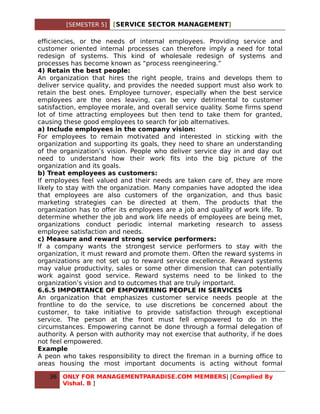 [SEMESTER 5]   [SERVICE SECTOR MANAGEMENT]

efficiencies, or the needs of internal employees. Providing service and
customer oriented internal processes can therefore imply a need for total
redesign of systems. This kind of wholesale redesign of systems and
processes has become known as “process reengineering.”
4) Retain the best people:
An organization that hires the right people, trains and develops them to
deliver service quality, and provides the needed support must also work to
retain the best ones. Employee turnover, especially when the best service
employees are the ones leaving, can be very detrimental to customer
satisfaction, employee morale, and overall service quality. Some firms spend
lot of time attracting employees but then tend to take them for granted,
causing these good employees to search for job alternatives.
a) Include employees in the company vision:
For employees to remain motivated and interested in sticking with the
organization and supporting its goals, they need to share an understanding
of the organization’s vision. People who deliver service day in and day out
need to understand how their work fits into the big picture of the
organization and its goals.
b) Treat employees as customers:
If employees feel valued and their needs are taken care of, they are more
likely to stay with the organization. Many companies have adopted the idea
that employees are also customers of the organization, and thus basic
marketing strategies can be directed at them. The products that the
organization has to offer its employees are a job and quality of work life. To
determine whether the job and work life needs of employees are being met,
organizations conduct periodic internal marketing research to assess
employee satisfaction and needs.
c) Measure and reward strong service performers:
If a company wants the strongest service performers to stay with the
organization, it must reward and promote them. Often the reward systems in
organizations are not set up to reward service excellence. Reward systems
may value productivity, sales or some other dimension that can potentially
work against good service. Reward systems need to be linked to the
organization’s vision and to outcomes that are truly important.
6.6.5 IMPORTANCE OF EMPOWERING PEOPLE IN SERVICES
An organization that emphasizes customer service needs people at the
frontline to do the service, to use discretions be concerned about the
customer, to take initiative to provide satisfaction through exceptional
service. The person at the front must fell empowered to do in the
circumstances. Empowering cannot be done through a formal delegation of
authority. A person with authority may not exercise that authority, if he does
not feel empowered.
Example
A peon who takes responsibility to direct the fireman in a burning office to
areas housing the most important documents is acting without formal

   36   ONLY FOR MANAGEMENTPARADISE.COM MEMBERS| [Complied By
        Vishal. B ]
 
