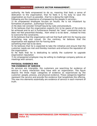 [SEMESTER 5]   [SERVICE SECTOR MANAGEMENT]

authority. He feels empowered to do so, meaning that feels a sense of
dedication to the organization, that he feels it is his duty to save the
organization as much as possible , that he is doing the right thing .
Following are the importance of empowering the people in services:-
1) An empowered employee focuses on results. He is not inhabitant by
formalities of position , authorityor function .
2) He does not consider himself bound by rules and procedure.
3) He believes that the organization expects him to be aware of the ends to
be achieved and to act in furtherance thereof. He “sees” constraints but not
does not feel prevented thereby , from what is to be done , instead he tries
to overcome the constraints.
4) He believes that the organization will not find fault with him for having one
something new and nusual. On the contrary, he believes that the
organisation will applaud him for having done
something that had to be done.
5) He believes that he is expected to take the initiative and ensure that the
customer needs are met and thereby maintain and enhance the reputation of
the organization.
6) He feels that he is dedicating to satisfy the customer to upgrade
organization reputation
7) An empowered employee may be willing to challenge company policies at
meetings with sensors.

PHYSICAL EVIDENCE MIX
THE EVIDENCE OF SERVICE
As services are intangible, the customers are searching for evidence of
service in every interaction they have with an organization. The figure
depicts the three major categories of evidence as experienced by the
customer: people, process, and physical evidence. These categories together
represent the service and provide the evidence that tangibilizes the offering.
The new mix elements essentially are evidence of service in each moment of
truth.




   37   ONLY FOR MANAGEMENTPARADISE.COM MEMBERS| [Complied By
        Vishal. B ]
 