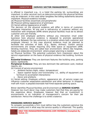 [SEMESTER 5]    [SERVICE SECTOR MANAGEMENT]

is offered is important e.g., in a hotel the parking lot, surroundings are
important. In other services such as telecommunication the physical facilities
may be irrelevant. In this case other tangibles like billing statements become
important. Physical evidence includes
(A) Physical facilities (essentials and peripherals)
(B) Physical setting (appearance of premises)
(C) Social setting (appearance of staff)
The decision on the physical evidence will differ in terms of customer-
employee interaction. At one end is self-service of customer without any
interaction with employee (ATM) where physical facilities must be to attract
customer and user friendly.
At other end employee performs without any interaction (mail order
business) here physical evidence is designed to promote operational
efficiency. Between the two extremes is a situation where both customer and
employee interact. In this case physical evidence must be planned to
facilitate the activities of both. (E.g., Banks, Airlines). Certain service
environments are simple requiring very little space or equipment (ATM,
Vending machine). They are called lean environment. Others like hospitals,
hotels are elaborate environment where proper planning is needed.
(a) Physical facilities: The potential customers form impression about the
service organization on the basis of physical evidence like building, furniture
etc.,
Essential Evidence: They are dominant features like building area, parking
space, signboards.
Peripheral Evidence: They are less dominant like admission card, medical
reports, etc.
(b) Consist of service environment
    •    Ambient factors (light, colour, temperature)
    •     Space (spatial layout and functionality- i.e., ability of equipment and
       furniture to accomplish interactions)
    •      Decor and artefacts
(c) Social setting: Employee uniform, appearance etc. of service scape can
influence customer expectation,satisfaction and other behavior. In shopping
mall soft music is played/crossroads had hired separate parking space.

Bitner identifies Physical Facilities and Environment as SERVICE SCAPES
However too much decor may make customers feel that they are paying for
the expensive décor. Employees however feel that an investment in
environments is an indication of management’s concern for their job
satisfaction. Hence the challenge is to strike a balance.


MANAGING SERVICE QUALITY
To compete successfully a firm must define how the customers perceive the
service quality and in what way the service quality is influenced. The quality
   39   ONLY FOR MANAGEMENTPARADISE.COM MEMBERS| [Complied By
        Vishal. B ]
 