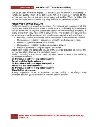 [SEMESTER 5]   [SERVICE SECTOR MANAGEMENT]

can be of seen from two angles (1) Technical quality (What is delivered) (2)
Functional quality (How it is delivered). When a customer comes to the
service provider he comes with some expected quality. When he takes the
service he experiences a service quality – this is his perceived quality.

PERCEIVED SERVICE QUALITY
Customer service is about perception. Perceptions are judgment of the
consumers about the actual service performance or delivery by a company.
Since service are intangible, customers search for the evidence of quality in
every interaction they have with a service firm. The evidence of service that
are experience by the customer are people, process and physical evidence.
   • People – contact employees, other customers or the customer himself.
   • Dimensions – reliability, assurance, empathy and responsiveness.
   • Process – operational flow of activities.
   • Dimensions – reliability and promptness of service.
   • Physical evidence – tangible aspect of service.
Apart from these the corporate image of the service provider as well as the
service can also influence the perceived quality.
While comparing the expected and perceived service quality the following
may be the outcome.
1). Perceive quality > expected quality.
Result = delighted customer.
2). Perceive quality = expected quality.
Result = satisfied customer.
3). Perceive quality < expected quality.
Dissatisfied customer.
A very important factor in important service quality is to always keep
promises and not guarantee which the firm cannot deliver




   40   ONLY FOR MANAGEMENTPARADISE.COM MEMBERS| [Complied By
        Vishal. B ]
 