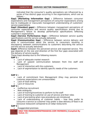[SEMESTER 5]   [SERVICE SECTOR MANAGEMENT]

      indicated that the consumer’s quality perceptions are influenced by a
      series of five distinct gaps occurring in the organizations, which are as
      follows: -
Gap1 (Marketing Information Gap) : Difference between consumer
expectations and management perceptions of consumer expectations arising
due to inadequate or inaccurate management understanding of customers’
service expectations
Gap2 (Standard gaps) : Difference between management perceptions of
consumer expectations and service quality specifications arising due to
Management’s failure to develop performance specifications reflecting
customer’s expectations.
Gap3 (Service Performance Gap) : Difference between service quality
specifications and the service actually delivered.
Gap4 (Communication Gap) : Difference between service delivery and
what is communicated about the service to consumers resulting in
discrepancy between communications to customers describing the service
and the service actually delivered.
Gap5: Difference between the perceived service and expected service. This
gap depends on the size and direction of the first four gaps associated with
the delivery of service quality.
These Gaps develop due to the following reasons
GAP 1 :
   •    Lack of adequate market research
   •     Lack of upward communication between front line staff and
      Management
   •      Lack of interaction with the customers
   •       Lack of segmentation to identify specific needs of the customers


GAP 2 :
  •   Lack of commitment from Management (they may perceive that
    customer expectations are unreasonable)
  •    Lack of Goal setting
  •     Lack of resources
GAP 3 :
  •      Ineffective recruitment
  •       Role ambiguity
  •        Lack of training/incentives to perform to the staff
  •         Lack of training to customer on use of service and their roles
  •          Lack of pre-testing when new procedures are introduced
  •           Lack of understanding of customer habits – how they prefer to
    consume a service (a customer may prefer a slow delivery of food in an
    exclusive restaurant compared to an Udipi restaurant)
GAP 4 :
  •            Exaggerated promises
   42   ONLY FOR MANAGEMENTPARADISE.COM MEMBERS| [Complied By
        Vishal. B ]
 
