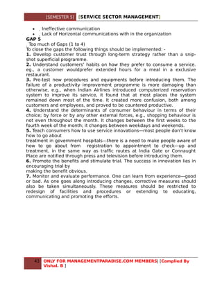 [SEMESTER 5]   [SERVICE SECTOR MANAGEMENT]

   •    Ineffective communication
   •     Lack of Horizontal communications with in the organization
GAP 5
  Too much of Gaps (1 to 4)
To close the gaps the following things should be implemented: -
1. Develop customer trust through long-term strategy rather than a snip-
shot superficial programme.
2. Understand customers’ habits on how they prefer to consume a service.
eg., a customer wouldprefer extended hours for a meal in a exclusive
restaurant.
3. Pre-test new procedures and equipments before introducing them. The
failure of a productivity improvement programme is more damaging than
otherwise, e.g., when Indian Airlines introduced computerized reservation
system to improve its service, it found that at most places the system
remained down most of the time. It created more confusion, both among
customers and employees, and proved to be countered productive.
4. Understand the determinants of consumer behaviour in terms of their
choice; by force or by any other external forces, e.g., shopping behaviour is
not even throughout the month. It changes between the first weeks to the
fourth week of the month; it changes between weekdays and weekends.
5. Teach consumers how to use service innovations—most people don’t know
how to go about
treatment in government hospitals—there is a need to make people aware of
how to go about from registration to appointment to check—up and
treatment, in the same way as traffic routes at India Gate or Connaught
Place are notified through press and television before introducing them.
6. Promote the benefits and stimulate trial. The success in innovation lies in
encouraging trial by
making the benefit obvious.
7. Monitor and evaluate performance. One can learn from experience—good
or bad. As one goes along introducing changes, corrective measures should
also be taken simultaneously. These measures should be restricted to
redesign of facilities and procedures or extending to educating,
communicating and promoting the efforts.




   43   ONLY FOR MANAGEMENTPARADISE.COM MEMBERS| [Complied By
        Vishal. B ]
 