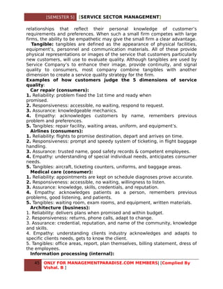 [SEMESTER 5]   [SERVICE SECTOR MANAGEMENT]

relationships that reflect their personal knowledge of customer’s
requirements and preferences. When such a small firm competes with large
firms, the ability to be empathetic may give the small firm a clear advantage.
   Tangible: tangibles are defined as the appearance of physical facilities,
equipment’s, personnel and communication materials. All of these provide
physical representations or images of the service that customers particularly
new customers, will use to evaluate quality. Although tangibles are used by
Service Company’s to enhance their image, provide continuity, and signal
quality to consumers, most company combine tangibles with another
dimension to create a service quality strategy for the firm.
Examples of how customers judge the 5 dimensions of service
quality:
   Car repair (consumers):
1. Reliability: problem fixed the 1st time and ready when
promised.
2. Responsiveness: accessible, no waiting, respond to request.
3. Assurance: knowledgeable mechanics.
4. Empathy: acknowledges customers by name, remembers previous
problem and preferences.
5. Tangibles: repair facility, waiting areas, uniform, and equipment’s.
   Airlines (consumers):
1. Reliability: flights to promise destination, depart and arrives on time.
2. Responsiveness: prompt and speedy system of ticketing, in flight baggage
handling.
3. Assurance: trusted name, good safety records & competent employees.
4. Empathy: understanding of special individual needs, anticipates consumer
needs.
5. Tangibles: aircraft, ticketing counters, uniforms, and baggage areas.
   Medical care (consumer):
1. Reliability: appointments are kept on schedule diagnoses prove accurate.
2. Responsiveness: accessible, no waiting, willingness to listen.
3. Assurance: knowledge, skills, credentials, and reputation.
4. Empathy: acknowledges patients as a person, remembers previous
problems, good listening, and patients.
5. Tangibles: waiting room, exam rooms, and equipment, written materials.
   Architecture (business):
1. Reliability: delivers plans when promised and within budget.
2. Responsiveness: returns, phone calls, adapt to change.
3. Assurance: credential, reputation, and name of the community, knowledge
and skills.
4. Empathy: understanding clients industry acknowledges and adapts to
specific clients needs, gets to know the client.
5. Tangibles: office areas, report, plan themselves, billing statement, dress of
the employees.
   Information processing (internal):

   45   ONLY FOR MANAGEMENTPARADISE.COM MEMBERS| [Complied By
        Vishal. B ]
 