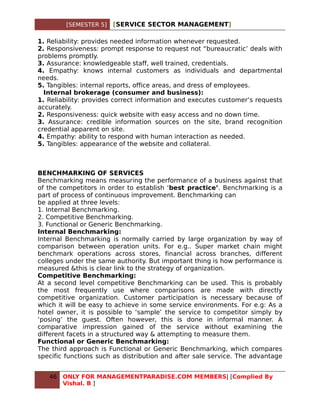[SEMESTER 5]   [SERVICE SECTOR MANAGEMENT]

1. Reliability: provides needed information whenever requested.
2. Responsiveness: prompt response to request not “bureaucratic’ deals with
problems promptly.
3. Assurance: knowledgeable staff, well trained, credentials.
4. Empathy: knows internal customers as individuals and departmental
needs.
5. Tangibles: internal reports, office areas, and dress of employees.
  Internal brokerage (consumer and business):
1. Reliability: provides correct information and executes customer’s requests
accurately.
2. Responsiveness: quick website with easy access and no down time.
3. Assurance: credible information sources on the site, brand recognition
credential apparent on site.
4. Empathy: ability to respond with human interaction as needed.
5. Tangibles: appearance of the website and collateral.



BENCHMARKING OF SERVICES
Benchmarking means measuring the performance of a business against that
of the competitors in order to establish ‘best practice’. Benchmarking is a
part of process of continuous improvement. Benchmarking can
be applied at three levels:
1. Internal Benchmarking.
2. Competitive Benchmarking.
3. Functional or Generic Benchmarking.
Internal Benchmarking:
Internal Benchmarking is normally carried by large organization by way of
comparison between operation units. For e.g.. Super market chain might
benchmark operations across stores, financial across branches, different
colleges under the same authority. But important thing is how performance is
measured &this is clear link to the strategy of organization.
Competitive Benchmarking:
At a second level competitive Benchmarking can be used. This is probably
the most frequently use where comparisons are made with directly
competitive organization. Customer participation is necessary because of
which it will be easy to achieve in some service environments. For e.g: As a
hotel owner, it is possible to ‘sample’ the service to competitor simply by
‘posing’ the guest. Often however, this is done in informal manner. A
comparative impression gained of the service without examining the
different facets in a structured way & attempting to measure them.
Functional or Generic Benchmarking:
The third approach is Functional or Generic Benchmarking, which compares
specific functions such as distribution and after sale service. The advantage


   46   ONLY FOR MANAGEMENTPARADISE.COM MEMBERS| [Complied By
        Vishal. B ]
 