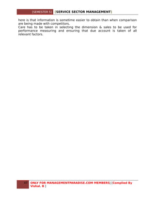 [SEMESTER 5]   [SERVICE SECTOR MANAGEMENT]

here is that information is sometime easier to obtain than when comparison
are being made with competitors.
Care has to be taken in selecting the dimension & sales to be used for
performance measuring and ensuring that due account is taken of all
relevant factors.




   47   ONLY FOR MANAGEMENTPARADISE.COM MEMBERS| [Complied By
        Vishal. B ]
 