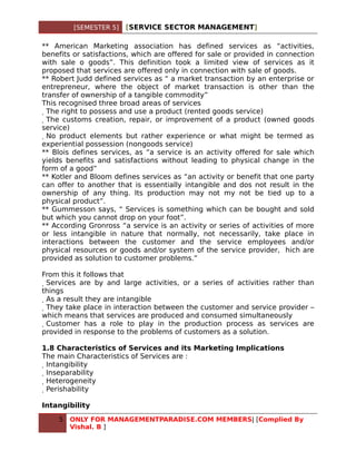 [SEMESTER 5]   [SERVICE SECTOR MANAGEMENT]

** American Marketing association has defined services as “activities,
benefits or satisfactions, which are offered for sale or provided in connection
with sale o goods”. This definition took a limited view of services as it
proposed that services are offered only in connection with sale of goods.
** Robert Judd defined services as “ a market transaction by an enterprise or
entrepreneur, where the object of market transaction is other than the
transfer of ownership of a tangible commodity”
This recognised three broad areas of services
  The right to possess and use a product (rented goods service)
   The customs creation, repair, or improvement of a product (owned goods
service)
    No product elements but rather experience or what might be termed as
experiential possession (nongoods service)
** Blois defines services, as “a service is an activity offered for sale which
yields benefits and satisfactions without leading to physical change in the
form of a good”
** Kotler and Bloom defines services as “an activity or benefit that one party
can offer to another that is essentially intangible and dos not result in the
ownership of any thing. Its production may not my not be tied up to a
physical product”.
** Gummesson says, “ Services is something which can be bought and sold
but which you cannot drop on your foot”.
** According Gronross “a service is an activity or series of activities of more
or less intangible in nature that normally, not necessarily, take place in
interactions between the customer and the service employees and/or
physical resources or goods and/or system of the service provider, hich are
provided as solution to customer problems.”

From this it follows that
 Services are by and large activities, or a series of activities rather than
things
  As a result they are intangible
   They take place in interaction between the customer and service provider –
which means that services are produced and consumed simultaneously
    Customer has a role to play in the production process as services are
provided in response to the problems of customers as a solution.

1.8 Characteristics of Services and its Marketing Implications
The main Characteristics of Services are :
 Intangibility
  Inseparability
   Heterogeneity
    Perishability

Intangibility
    5   ONLY FOR MANAGEMENTPARADISE.COM MEMBERS| [Complied By
        Vishal. B ]
 
