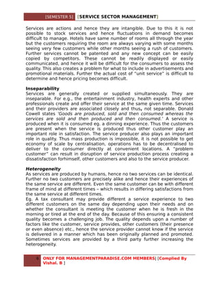 [SEMESTER 5]   [SERVICE SECTOR MANAGEMENT]

Services are actions and hence they are intangible. Due to this it is not
possible to stock services and hence fluctuations in demand becomes
difficult to manage. Hotels have same number of rooms all through the year
but the customers requiring the room are always varying with some months
seeing very few customers while other months seeing a rush of customers.
Further services cannot be patented and any new concept can be easily
copied by competitors. These cannot be readily displayed or easily
communicated, and hence it will be difficult for the consumers to assess the
quality. This also creates a problem for what to include in advertisements and
promotional materials. Further the actual cost of “unit service” is difficult to
determine and hence pricing becomes difficult.

Inseparability
Services are generally created or supplied simultaneously. They are
inseparable. For e.g., the entertainment industry, health experts and other
professionals create and offer their service at the same given time. Services
and their providers are associated closely and thus, not separable. Donald
Cowell states ‘Goods are produced, sold and then consumed whereas the
services are sold and then produced and then consumed.’ A service is
produced when it is consumed eg. a dinning experience. Thus the customers
are present when the service is produced thus other customer play an
important role in satisfaction. The service producer also plays an important
role in quality. Thus mass production is impossible, it is not possible to get
economy of scale by centralisation, operations has to be decentralised to
deliver to the consumer directly at convenient locations. A “problem
customer” can result in disruption of service production process creating a
dissatisfaction forhimself, other customers and also to the service producer.

Heterogeneity
As services are produced by humans, hence no two services can be identical.
Further no two customers are precisely alike and hence their experiences of
the same service are different. Even the same customer can be with different
frame of mind at different times – which results in differing satisfactions from
the same service at different times.
Eg. A tax consultant may provide different a service experience to two
different customers on the same day depending upon their needs and on
whether the consultant is meeting the customer when he is fresh in the
morning or tired at the end of the day. Because of this ensuring a consistent
quality becomes a challenging job. The quality depends upon a number of
factors like the customer, service provides, other customers (their presence
or even absence) etc., hence the service provider cannot know if the service
is delivered in a manner which has been originally planned and promoted.
Sometimes services are provided by a third party further increasing the
heterogeneity.


     6   ONLY FOR MANAGEMENTPARADISE.COM MEMBERS| [Complied By
         Vishal. B ]
 