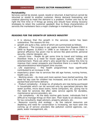 [SEMESTER 5]   [SERVICE SECTOR MANAGEMENT]

Perishability
Services cannot be stored, saved, resold or returned. A bad haircut cannot be
returned or resold to another customer. Hence demand forecasting and
creative planning to meet the demand is a problem. Further one has to be
right the first time or if things go wrong one should have strong recovery
strategies to retain the customer goodwill. Due to these characteristics of
services the marketeers face a major challenge in marketing of Services.



REASONS FOR THE GROWTH OF SERVICE INDUSTRY

  •   It is obvious that the growth in the services sector has been
      substantive. The reasons for this
  •   growth are quite a few, some of which are summarized as follows.
  •     Affluence: - The increase in per capita income from Rupees 238.8 in
      1950 to Rupees 11,934.5 in 1998 is an indicator of he increase in
      general affluence has given rise to service like pest-control, personal
      security, interior designer, etc.
  •      Leisure time: - People do get some time to travel and holiday and
      therefore there is a need for travel agencies, resorts, hotels, and
      entertainment. There are other’s who would like to utilize this time to
      improve their career prospects and therefore there is a need for adult
      education/distance learning/part time courses.
  •       Life expectancy: - The health programmed have significantly
      contributed to an increase in life
  •   expectancy given rise to services like old age homes, nursing homes,
      health care, etc.
  •        Working wives: - As more and more women have started working, the
      need for day care for children has increased, and so is the care with
      packed food and home delivery.
  •         Product complexity: - A large no. of products are now being purchased
      in households which can be serviced only by specialized persons like
      water purifies, micro wave ovens, home computers, etc. giving rise to
      the need for services like after sales service agents for durables,
      maintenance service providers, etc.
  •          Life complexity: - As the daily routine gets busier, individuals find it
      difficult to manage things on their own. Their leads to an obvious need
      for tax consultants, legal advisors, property advisers, etc.
  •           Resource scarcity and ecology: - As the natural resources are
      depleting and need for conservation is increasing, we have seen the
      coming up of service providers like pollution control agencies, car,
      pools, water management, etc.


      7   ONLY FOR MANAGEMENTPARADISE.COM MEMBERS| [Complied By
          Vishal. B ]
 