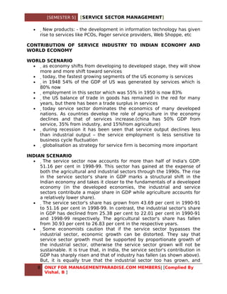 [SEMESTER 5]   [SERVICE SECTOR MANAGEMENT]

   •     New products: - the development in information technology has given
       rise to services like PCOs, Pager service providers, Web Shoppe, etc

CONTRIBUTION OF SERVICE INDUSTRY TO INDIAN ECONOMY AND
WORLD ECONOMY

WORLD SCENARIO
 •  as economy shifts from developing to developed stage, they will show
   more and more shift toward services
 •   today, the fastest growing segments of the US economy is services
 •    in 1948 54% of the GDP of US was generated by services which is
   80% now
 •     employment in this sector which was 55% in 1950 is now 83%
 •      the US balance of trade in goods has remained in the red for many
   years, but there has been a trade surplus in services
 •       today service sector dominates the economics of many developed
   nations. As countries develop the role of agriculture in the economy
   declines and that of services increase.(china has 50% GDP from
   service, 35% from industry, and 15%from agriculture)
 •        during recession it has been seen that service output declines less
   than industrial output – the service employment is less sensitive to
   business cycle fluctuation
 •         globalisation as strategy for service firm is becoming more important

INDIAN SCENARIO
  •    The service sector now accounts for more than half of India's GDP:
     51.16 per cent in 1998-99. This sector has gained at the expense of
     both the agricultural and industrial sectors through the 1990s. The rise
     in the service sector's share in GDP marks a structural shift in the
     Indian economy and takes it closer to the fundamentals of a developed
     economy (in the developed economies, the industrial and service
     sectors contribute a major share in GDP while agriculture accounts for
     a relatively lower share).
  •     The service sector's share has grown from 43.69 per cent in 1990-91
     to 51.16 per cent in 1998-99. In contrast, the industrial sector's share
     in GDP has declined from 25.38 per cent to 22.01 per cent in 1990-91
     and 1998-99 respectively. The agricultural sector's share has fallen
     from 30.93 per cent to 26.83 per cent in the respective years.
  •      Some economists caution that if the service sector bypasses the
     industrial sector, economic growth can be distorted. They say that
     service sector growth must be supported by proportionate growth of
     the industrial sector, otherwise the service sector grown will not be
     sustainable. It is true that, in India, the service sector's contribution in
     GDP has sharply risen and that of industry has fallen (as shown above).
     But, it is equally true that the industrial sector too has grown, and
       8   ONLY FOR MANAGEMENTPARADISE.COM MEMBERS| [Complied By
           Vishal. B ]
 