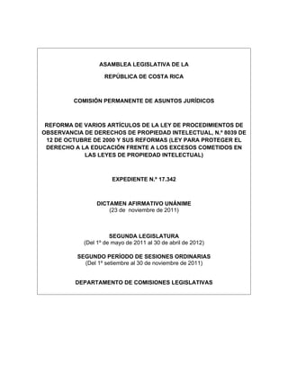 ASAMBLEA LEGISLATIVA DE LA

                    REPÚBLICA DE COSTA RICA



         COMISIÓN PERMANENTE DE ASUNTOS JURÍDICOS



 REFORMA DE VARIOS ARTÍCULOS DE LA LEY DE PROCEDIMIENTOS DE
OBSERVANCIA DE DERECHOS DE PROPIEDAD INTELECTUAL, N.º 8039 DE
 12 DE OCTUBRE DE 2000 Y SUS REFORMAS (LEY PARA PROTEGER EL
 DERECHO A LA EDUCACIÓN FRENTE A LOS EXCESOS COMETIDOS EN
            LAS LEYES DE PROPIEDAD INTELECTUAL)



                      EXPEDIENTE N.º 17.342



                 DICTAMEN AFIRMATIVO UNÁNIME
                     (23 de noviembre de 2011)



                      SEGUNDA LEGISLATURA
            (Del 1º de mayo de 2011 al 30 de abril de 2012)

          SEGUNDO PERÍODO DE SESIONES ORDINARIAS
            (Del 1º setiembre al 30 de noviembre de 2011)


         DEPARTAMENTO DE COMISIONES LEGISLATIVAS
 