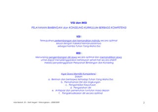 VISI dan MISI
PELAYANAN BIMBINGAN dan KONSELING KURIKULUM BERBASIS KOMPETENSI
VISI :
Terwujudnya perkembangan dan kemandirian individu secara optimal
sesuai dengan hakekat kemanusiaannya
sebagai hamba Tuhan Yang Maha Esa
MISI :
Menunjang pengembangan diri siswa secara optimal dan memandirikan siswa
untuk dapat menyelenggarakan kehidupan sehari-hari secara efektif
melalui penyelenggaraan Pelayanan Bimbingan dan Konseling
Agar Siswa Memiliki Kompetensi :
Dalam
a. Beriman dan bertaqwa terhadap Tuhan Yang Maha Esa
b. Pemahaman Diri dan lingkungan
c. Pengambilan Keputusan
d. Pengarahan diri
e. Antisipasi dan pemenuhan tuntutan masa depan
f. Pengaktualisasian diri secara optimal
Ade Barkah, SE – SMA Negeri 1 Warungkiara – 2008/2009 2
 