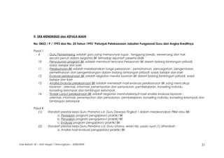 D. SKB MENDIKBUD dan KEPALA BAKN
No: 0433 / P / 1993 dan No. 25 Tahun 1993 “Petunjuk Pelaksanaan Jabatan Fungsional Guru dan Angka Kreditnya.
Pasal 1.
4 : Guru Pembimbing adalah guru yang mempunyai tugas , tanggung jawab, wewenang dan hak
secara penuh dalam kegiatan BK terhadap sejumlah peserta didik
10 : Penyusunan program BK adalah membuat rencana Pelayanan BK dalam bidang bimbingan pribadi,
sosial, belajar dan karir
11 : Pelaksanaan BK adalah melaksanakan fungsi pelayanan ; pemahaman, pencegahan, pengentasan,
pemeliharaan dan pengembangan dalam bidang bimbingan pribadi, sosial, belajar dan karir
12 : Evaluasi pelaksanaan BK adalah kegiatan menilai layanan BK dalam bidang bimbingan pribadi, sosial,
belajar dan karir
13 : Analisis Evaluasi pelaksanaan BK adalah menelaah hasil evaluasi pelaksanaan BK yang mencakup
layanan ; orientasi, informasi, penempatan dan penyaluran, pembelajaran, konseling individu,
konseling kelompok dan bimbingan kelompok
14 : Tindak Lanjut pelaksanaan BK adalah kegiatan menindaklanjuti hasil analisis evaluasi layanan ;
orientasi, informasi, penempatan dan penyaluran, pembelajaran, konseling individu, konseling kelompok dan
bimbingan kelompok
Pasal 4
(1) Standart prestasi kerja Guru Pratama s.d. Guru Dewasa Tingkat 1 dalam melaksanakan PBM atau BK:
a. Persiapan program pengajaran/ praktik/ BK
b. Penyajian program pengajaran/ praktik/ BK
c. Evaluasi program pengajaran/ praktik/ BK
(2) Standart prestasi kerja Guru Pembina s.d. Guru Utama, selain tsb. pada ayat (1) ditambah :
a. Analisis hasil evaluasi pengajaran/ praktik/ BK
Ade Barkah, SE – SMA Negeri 1 Warungkiara – 2008/2009 21
 
