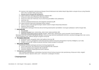 (3) layanan dan kegiatan pendukung dengan format kelompok dan lesikal dapat digunakan ruangan khusus yang tersedia
dan/ atau ruangan kelas yang luang
c. Secara umum ruangan BK hendaknya :
(1) dapat disimpan berbagai perlengkapan kegiatan BK :
• himpunan data siswa (individual dan kelompok)
• himpunan data dan informasi umum (informasi pendidikan dan pekerjaan)
• instrumen tes
• format-2 pelaksanaanlayanan dan kegiatan pendukung BK
(2) dapat tersedia bagi siswa berbagai bahan seperti :
• buku-2 tujuan untuk pengembangan (dalam dalam rangka terapi kepustakaan)
• kegiatan ekstra kurikler
• penampilan berbagai informasi aktual tentang kesempatan pendidikan, lowongan pekerjaan, berita hangat dsb.
2. Instrumen BK
a. Tes standart
b. Inventori standart (aum, skala sikap, skala minat, skala penilaian diri)
c. Instrumen yang dapat disusun sendiri (angket, daftar isian, pertanyaan untuk sosometri, format peilaian dll)
Berbagai instrumen standart dilengkapi dengan manual yang memuat karakteristik instrumen, panduan penggunaan dan norma
untuk enafsirkan hasil / disertai dengan program komputer
3. Perangkat elektronik
a. Komputer untuk mengolah data hasil aplikasi instrumen BK
b. Program -2 khusus pengilahan hasil instrumentasi melalui komputer (pengolahan hasil tes intelligensi, aum dsb)
c. Progran-2 khusus BK melalui komputer (bimbel melalui program komputer)
4. Buku-buku panduan:
Hendaknya tersedia berbagai panduan tentang kegiatan BK :
b. Surat-2 keputusan dan peraturan tentang kegiatan BK di sekolah
c. Panduan pelaksanaan kegiatan BK di sekolah
d. Panduan kegiatan kepengawasan BK di sekolah
5. Kelengkapan administrasi:
Perlu tersedia kelengkapan administrasi, terutama format satuan layanan dan pendukung, himpunan data, angket,
instrumen lainnya, laporan serta surat – menyurat / undangan OT siswa
C.Kepengawasan
Ade Barkah, SE – SMA Negeri 1 Warungkiara – 2008/2009 26
 