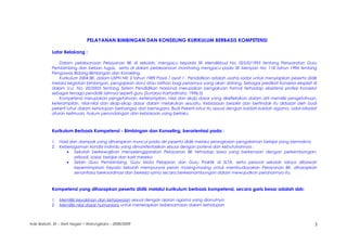 PELAYANAN BIMBINGAN DAN KONSELING KURIKULUM BERBASIS KOMPETENSI
Latar Belakang :
Dalam pelaksanaan Pelayanan BK di sekolah, mengacu kepada SK Mendikbud No: 025/0/1995 tentang Persyaratan Guru
Pembimbing dan beban tugas, serta di dalam pelaksanaan monitoring mengacu pada SK Menpan No: 118 tahun 1996 tentang
Pengawas Bidang Bimbingan dan Konseling.
Kurikulum 2004 BK, dalam USPN N0: 2 tahun 1989 Pasal 1 ayat 1 : Pendidikan adalah usaha sadar untuk menyiapkan peserta didik
melalui kegiatan bimbingan, pengajaran dan/ atau latihan bagi perannya yang akan datang. Sebagai predikat Konselor eksplisit di
dalam U.U. No. 20/2003 tentang Sistem Pendidikan Nasional merupakan pengakuan formal terhadap eksistensi profesi Konselor
sebagai tenaga pendidik lainnya seperti guru (Sunaryo Kartadinata, 1996;5)
Kompetensi merupakan pengetahuan, keterampilan, nilai dan sikap dasar yang direfleksikan dalam arti memiliki pengetahuan,
keterampilan, nilai-nilai dan sikap-sikap dasar dalam melakukan sesuatu. Kebiasaan berpikir dan bertindak itu didasari oleh budi
pekerti luhur dalam kehidupan berbangsa dan bernegara. Budi Pekerti luhur itu sesuai dengan kaidah-kaidah agama, adat-istiadat
aturan keilmuan, hukum perundangan dan kebiasaan yang berlaku.
Kurikulum Berbasis Kompetensi - Bimbingan dan Konseling, berorientasi pada :
1. Hasil dan dampak yang diharapkan muncul pada diri peserta didik melalui serangkaian pengalaman belajar yang bermakna
2. Keberagaman kondisi individu yang dimanifestasikan sesuai dengan potensi dan kebutuhannya :
• Sekolah berkewajiban menyelenggarakan Pelayanan BK terhadap siswa yang berkenaan dengan perkembangan;
pribadi, sosial, belajar dan karir mereka
• Selain Guru Pembimbing, Guru Mata Pelajaran dan Guru Praktik di SLTA, serta personil sekolah lainya dibawah
kepemimpinan Kepala Sekolah mempunyai peran masing-masing untuk membudayakan Pelayanan BK, diharapkan
senantiasa berkoordinasi dan bekerja sama secara berkesinambungan dalam mewujudkan peranannya itu.
Kompetensi yang diharapkan peserta didik melalui kurikulum berbasis kompetensi, secara garis besar adalah sbb:
1. Memiliki keyakinan dan ketaqwaan sesuai dengan ajaran agama yang dianutnya
2. Memiliki nilai dasar humaniora untuk menerapkan kebersamaan dalam kehidupan
Ade Barkah, SE – SMA Negeri 1 Warungkiara – 2008/2009 3
 