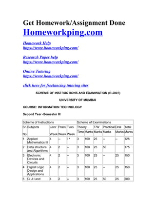 Get Homework/Assignment Done
Homeworkping.com
Homework Help
https://www.homeworkping.com/
Research Paper help
https://www.homeworkping.com/
Online Tutoring
https://www.homeworkping.com/
click here for freelancing tutoring sites
SCHEME OF INSTRUCTlONS AND EXAMINATION (R-2007)
UNIVERSITY OF MUMBAI
COURSE: INFORMATION TECHNOLOGY
Second Year -Semester III
Scheme of Instructions Scheme of Examinations
Sr.
No
Subjects Lect/
Week
Pract/
Week
Tuto/
Week
Theory T/W Practical Oral Total
Time Marks Marks Marks Marks Marks
1 Applied
Mathematics III
4 -- 1* 3 100 25 -- -- 125
2 Data structure
and Algorithms
4 2 -- 3 100 25 50 175
3 Electronic
Devices and
Circuits
4 2 -- 3 100 25 -- 25 150
4 Digital Logic
Design and
Applications
4 2 -- 3 100 25 -- 25 150
5 G U I and 4 2 -- 3 100 25 50 25 200
 