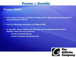 Procter & Gamble
Product: “Gillette”


 It is a brand of Procter & Gamble currently used for Safety Razors among other P
  ersonal Hygiene products.

 It is a Co- Branding Acquisition of Gillette & P&G.

 In July 2007, Global Gillette was dissolved and incorporated into Procter &
  Gamble's other two main divisions-
        Procter & Gamble Beauty.
        Procter & Gamble Household Care.
 