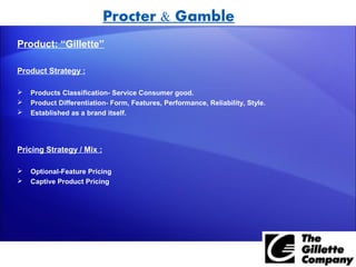 Procter & Gamble
Product: “Gillette”

Product Strategy :

   Products Classification- Service Consumer good.
   Product Differentiation- Form, Features, Performance, Reliability, Style.
   Established as a brand itself.




Pricing Strategy / Mix :

   Optional-Feature Pricing
   Captive Product Pricing
 