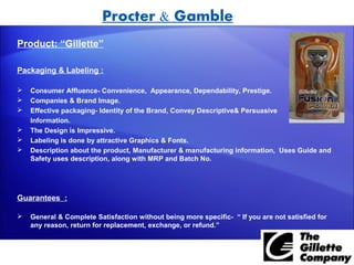 Procter & Gamble
Product: “Gillette”

Packaging & Labeling :

   Consumer Affluence- Convenience, Appearance, Dependability, Prestige.
   Companies & Brand Image.
   Effective packaging- Identity of the Brand, Convey Descriptive& Persuasive
    Information.
   The Design is Impressive.
   Labeling is done by attractive Graphics & Fonts.
   Description about the product, Manufacturer & manufacturing information, Uses Guide and
    Safety uses description, along with MRP and Batch No.




Guarantees :

   General & Complete Satisfaction without being more specific- “ If you are not satisfied for
    any reason, return for replacement, exchange, or refund.”
 