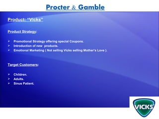 Procter & Gamble
Product: “Vicks”

Product Strategy:

   Promotional Strategy offering special Coupons.
   Introduction of new products.
   Emotional Marketing ( Not selling Vicks selling Mother’s Love ).



Target Customers:

   Children.
   Adults.
   Sinus Patient.
 