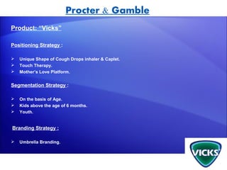 Procter & Gamble
Product: “Vicks”

Positioning Strategy :

   Unique Shape of Cough Drops inhaler & Caplet.
   Touch Therapy.
   Mother’s Love Platform.


Segmentation Strategy :

   On the basis of Age.
   Kids above the age of 6 months.
   Youth.


Branding Strategy :

   Umbrella Branding.
 