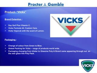Procter & Gamble
Product: “Vicks”

Brand Extention :

   Day Quil Plus Vitamin C.
   Vicks Formula 44- Custom Care.
   Vicks Veporub with the scent of Lemon.



Packaging :

   Change of colour from Green to Blue.
   Global Packing for Vicks – range of products world wide.
   Packaging changing from blister to Glassine Poly & Brand name appearing through out on
    the new glass line Poly Pack.
 