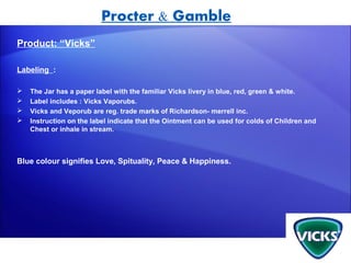 Procter & Gamble
Product: “Vicks”

Labeling :

   The Jar has a paper label with the familiar Vicks livery in blue, red, green & white.
   Label includes : Vicks Vaporubs.
   Vicks and Veporub are reg. trade marks of Richardson- merrell inc.
   Instruction on the label indicate that the Ointment can be used for colds of Children and
    Chest or inhale in stream.



Blue colour signifies Love, Spituality, Peace & Happiness.
 