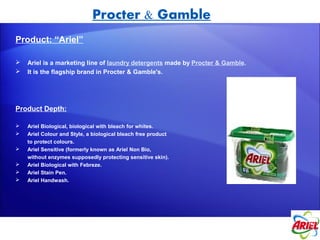 Procter & Gamble
Product: “Ariel”

   Ariel is a marketing line of laundry detergents made by Procter & Gamble.
   It is the flagship brand in Procter & Gamble's.




Product Depth:

   Ariel Biological, biological with bleach for whites.
   Ariel Colour and Style, a biological bleach free product
    to protect colours.
   Ariel Sensitive (formerly known as Ariel Non Bio,
    without enzymes supposedly protecting sensitive skin).
   Ariel Biological with Febreze.
   Ariel Stain Pen.
   Ariel Handwash.
 