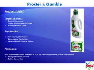 Procter & Gamble
Product: “Ariel”

Target Customer :
   General Consumers.
   Colour Sensitiveness of Clothes.
   Washing Machine Users.


Segmentation :

   Homogeneous Preference.
   Demographic- Family Size.
   Benefits- Quality, Service, Income.



Positioning :

Used Product Description, Relevance of POD and Believability of POD, Growth stage Strategy.
 Stain pre-treatment product.
 Cold is the new hot.
 