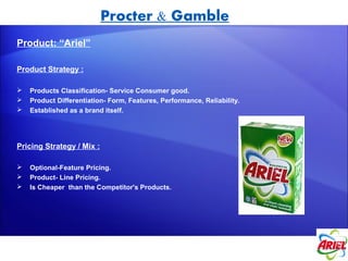 Procter & Gamble
Product: “Ariel”

Product Strategy :

   Products Classification- Service Consumer good.
   Product Differentiation- Form, Features, Performance, Reliability.
   Established as a brand itself.




Pricing Strategy / Mix :

   Optional-Feature Pricing.
   Product- Line Pricing.
   Is Cheaper than the Competitor's Products.
 