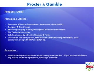 Procter & Gamble
Product: “Ariel”

Packaging & Labeling :

   Consumer Affluence- Convenience, Appearance, Dependability
   Company & Brand Image.
   Effective packaging- Convey Descriptive& Persuasive Information.
   The Design is Impressive.
   Labeling is done by attractive Graphics & Fonts.
   Description about the product, Manufacturer & manufacturing information, Uses
    description, along with MRP and Batch No.




Guarantees :

   General & Complete Satisfaction without being more specific- “ If you are not satisfied for
    any reason, return for replacement, exchange, or refund.”
 