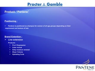 Procter & Gamble
Product: “Pantene”


Positioning :

   Pantene is positioned as shampoo for women of all age groups depending on their
requirement and texture of hair.




Brand Extention :
 Line extension
    Products :
      Pro-V Expression
      Color revival
      Daily moisture renewal
      Sheer Volume
      Hydrating Curls
 
