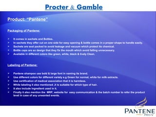 Procter & Gamble
Product: “Pantene”

Packaging of Pantene:

   It comes in sachets and Bottles.
   In sachets they offer cut on one side for easy opening & bottle comes in a proper shape to handle easily.
   Sachets are seal packed to avoid leakage and vacuum which protect its chemical.
   Bottle caps are so design that they fix the mouth which avoid falling unnecessary.
   Available in different colors like green, white, black & lively Clean.



Labeling of Pantene:

   Pantene shampoo use bold & large font in naming its brand.
   Use different colors for different variety e.g Green for normal, white for milk extracts.
   Use certification of medical association that it is harmless.
   While labeling it also mentioned ,it is suitable for which type of hair.
   It also include Ingredient used in it.
   Finally it also mention the MRP, website for easy communication & the batch number to refer the product
    level in case of any unwanted events.
 