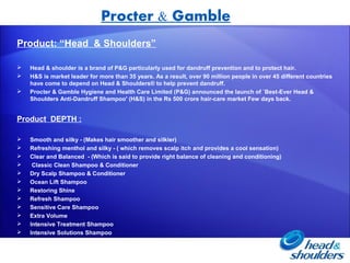 Procter & Gamble
Product: “Head & Shoulders”

   Head & shoulder is a brand of P&G particularly used for dandruff prevention and to protect hair.
   H&S is market leader for more than 35 years. As a result, over 90 million people in over 45 different countries
    have come to depend on Head & Shoulders® to help prevent dandruff.
   Procter & Gamble Hygiene and Health Care Limited (P&G) announced the launch of `Best-Ever Head &
    Shoulders Anti-Dandruff Shampoo' (H&S) in the Rs 500 crore hair-care market Few days back.


Product DEPTH :

   Smooth and silky - (Makes hair smoother and silkier)
   Refreshing menthol and silky - ( which removes scalp itch and provides a cool sensation)
   Clear and Balanced - (Which is said to provide right balance of cleaning and conditioning)
    Classic Clean Shampoo & Conditioner
   Dry Scalp Shampoo & Conditioner
   Ocean Lift Shampoo
   Restoring Shine
   Refresh Shampoo
   Sensitive Care Shampoo
   Extra Volume
   Intensive Treatment Shampoo
   Intensive Solutions Shampoo
 