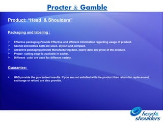 Procter & Gamble
Product: “Head & Shoulders”

Packaging and labeling :

   Effective packaging-Provide Effective and efficient information regarding usage of product.
   Sachet and bottles both are sleek, stylish and compact.
   Attractive packaging provide Manufacturing date, expiry date and price of the product.
   Proper cutting edge is available in sachet.
   Different color are used for different variety.


Guarantee:

   H&S provide the guaranteed results. If you are not satisfied with the product than return for replacement ,
    exchange or refund are also provide.
 