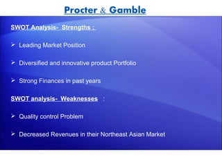 Procter & Gamble
SWOT Analysis- Strengths :

 Leading Market Position

 Diversified and innovative product Portfolio

 Strong Finances in past years


SWOT analysis- Weaknesses :

 Quality control Problem

 Decreased Revenues in their Northeast Asian Market
 