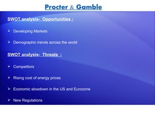 Procter & Gamble
SWOT analysis- Opportunities :

 Developing Markets

 Demographic trends across the world


SWOT analysis- Threats :

 Competitors

 Rising cost of energy prices

 Economic slowdown in the US and Eurozone

 New Regulations
 
