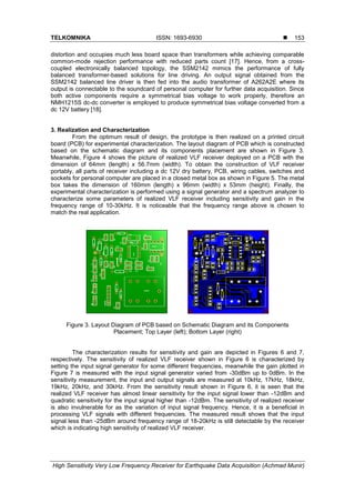 TELKOMNIKA ISSN: 1693-6930 
High Sensitivity Very Low Frequency Receiver for Earthquake Data Acquisition (Achmad Munir)
153
distortion and occupies much less board space than transformers while achieving comparable
common-mode rejection performance with reduced parts count [17]. Hence, from a cross-
coupled electronically balanced topology, the SSM2142 mimics the performance of fully
balanced transformer-based solutions for line driving. An output signal obtained from the
SSM2142 balanced line driver is then fed into the audio transformer of A262A2E where its
output is connectable to the soundcard of personal computer for further data acquisition. Since
both active components require a symmetrical bias voltage to work properly, therefore an
NMH1215S dc-dc converter is employed to produce symmetrical bias voltage converted from a
dc 12V battery [18].
3. Realization and Characterization
From the optimum result of design, the prototype is then realized on a printed circuit
board (PCB) for experimental characterization. The layout diagram of PCB which is constructed
based on the schematic diagram and its components placement are shown in Figure 3.
Meanwhile, Figure 4 shows the picture of realized VLF receiver deployed on a PCB with the
dimension of 64mm (length) x 56.7mm (width). To obtain the construction of VLF receiver
portably, all parts of receiver including a dc 12V dry battery, PCB, wiring cables, switches and
sockets for personal computer are placed in a closed metal box as shown in Figure 5. The metal
box takes the dimension of 160mm (length) x 96mm (width) x 53mm (height). Finally, the
experimental characterization is performed using a signal generator and a spectrum analyzer to
characterize some parameters of realized VLF receiver including sensitivity and gain in the
frequency range of 10-30kHz. It is noticeable that the frequency range above is chosen to
match the real application.
Figure 3. Layout Diagram of PCB based on Schematic Diagram and its Components
Placement; Top Layer (left); Bottom Layer (right)
The characterization results for sensitivity and gain are depicted in Figures 6 and 7,
respectively. The sensitivity of realized VLF receiver shown in Figure 6 is characterized by
setting the input signal generator for some different frequencies, meanwhile the gain plotted in
Figure 7 is measured with the input signal generator varied from -30dBm up to 0dBm. In the
sensitivity measurement, the input and output signals are measured at 10kHz, 17kHz, 18kHz,
19kHz, 20kHz, and 30kHz. From the sensitivity result shown in Figure 6, it is seen that the
realized VLF receiver has almost linear sensitivity for the input signal lower than -12dBm and
quadratic sensitivity for the input signal higher than -12dBm. The sensitivity of realized receiver
is also invulnerable for as the variation of input signal frequency. Hence, it is a beneficial in
processing VLF signals with different frequencies. The measured result shows that the input
signal less than -25dBm around frequency range of 18-20kHz is still detectable by the receiver
which is indicating high sensitivity of realized VLF receiver.
 