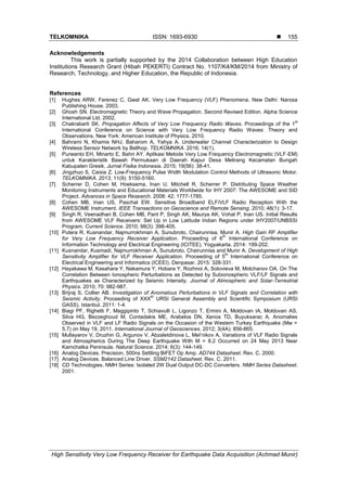 TELKOMNIKA ISSN: 1693-6930 
High Sensitivity Very Low Frequency Receiver for Earthquake Data Acquisition (Achmad Munir)
155
Acknowledgements
This work is partially supported by the 2014 Collaboration between High Education
Institutions Research Grant (Hibah PEKERTI) Contract No. 1107/K4/KM/2014 from Ministry of
Research, Technology, and Higher Education, the Republic of Indonesia.
References
[1] Hughes ARW, Ferenez C, Gwal AK. Very Low Frequency (VLF) Phenomena. New Delhi: Narosa
Publishing House. 2003.
[2] Ghosh SN. Electromagnetic Theory and Wave Propagation. Second Revised Edition. Alpha Science
International Ltd. 2002.
[3] Chakrabarti SK. Propagation Affects of Very Low Frequency Radio Waves. Proceedings of the 1
st
International Conference on Science with Very Low Frequency Radio Waves: Theory and
Observations. New York: American Institute of Physics. 2010.
[4] Bahrami N, Khamis NHJ, Baharom A, Yahya A. Underwater Channel Characterization to Design
Wireless Sensor Network by Bellhop. TELKOMNIKA. 2016; 14(1).
[5] Purwanto EH, Minarto E, Bahri AY. Aplikasi Metode Very Low Frequency Electromagnetic (VLF-EM)
untuk Karakteristik Bawah Permukaan di Daerah Kapur Desa Melirang Kecamatan Bungah
Kabupaten Gresik. Jurnal Fisika Indonesia. 2015; 19(56): 38-41.
[6] Jingzhuo S, Caixia Z. Low-Frequency Pulse Width Modulation Control Methods of Ultrasonic Motor.
TELKOMNIKA. 2013; 11(9): 5150-5160.
[7] Scherrer D, Cohen M, Hoeksema, Inan U, Mitchell R, Scherrer P. Distributing Space Weather
Monitoring Instruments and Educational Materials Worldwide for IHY 2007: The AWESOME and SID
Project. Advances in Space Research. 2008: 42; 1777-1785.
[8] Cohen MB, Inan US, Paschal EW. Sensitive Broadband ELF/VLF Radio Reception With the
AWESOME Instrument. IEEE Transactions on Geoscience and Remote Sensing. 2010; 48(1): 3-17.
[9] Singh R, Veenadhari B, Cohen MB, Pant P, Singh AK, Maurya AK, Vohat P, Inan US. Initial Results
from AWESOME VLF Receivers: Set Up in Low Latitude Indian Regions under IHY2007/UNBSSI
Program. Current Science. 2010; 98(3): 398-405.
[10] Putera R, Kusnandar, Najmurrokhman A, Sunubroto, Chairunnisa, Munir A. High Gain RF Amplifier
for Very Low Frequency Receiver Application. Proceeding of 6
th
International Conference on
Information Technology and Electrical Engineering (ICITEE). Yogyakarta. 2014: 199-202.
[11] Kusnandar, Kusmadi, Najmurrokhman A, Sunubroto, Chairunnisa and Munir A. Development of High
Sensitivity Amplifier for VLF Receiver Application. Proceeding of 5
th
International Conference on
Electrical Engineering and Informatics (ICEEI). Denpasar. 2015: 328-331.
[12] Hayakawa M, Kasahara Y, Nakamura Y, Hobara Y, Rozhnoi A, Solovieva M, Molchanov OA. On The
Correlation Between Ionospheric Perturbations as Detected by Subionospheric VLF/LF Signals and
Earthquakes as Characterized by Seismic Intensity. Journal of Atmospheric and Solar-Terrestrial
Physics. 2010; 70: 982-987.
[13] Brijraj S, Collier AB. Investigation of Anomalous Perturbations in VLF Signals and Correlation with
Seismic Activity. Proceeding of XXX
th
URSI General Assembly and Scientific Symposium (URSI
GASS). Istanbul. 2011: 1-4.
[14] Biagi PF, Righetti F, Maggipinto T, Schiavulli L, Ligonzo T, Ermini A, Moldovan IA, Moldovan AS,
Silva HG, Bezzeghoud M, Contadakis ME, Arabelos DN, Xenos TD, Buyuksarac A. Anomalies
Observed in VLF and LF Radio Signals on the Occasion of the Western Turkey Earthquake (Mw =
5.7) on May 19, 2011. International Journal of Geosciences. 2012; 3(4A): 856-865.
[15] Mullayarov V, Druzhin G, Argunov V, Abzaletdinova L, Mel’nikov A. Variations of VLF Radio Signals
and Atmospherics During The Deep Earthquake With M = 8.2 Occurred on 24 May 2013 Near
Kamchatka Peninsula. Natural Science. 2014; 6(3): 144-149.
[16] Analog Devices. Precision, 500ns Settling BiFET Op Amp. AD744 Datasheet. Rev. C. 2000.
[17] Analog Devices. Balanced Line Driver. SSM2142 Datasheet. Rev. C. 2011.
[18] CD Technologies. NMH Series: Isolated 2W Dual Output DC-DC Converters. NMH Series Datasheet.
2001.
 