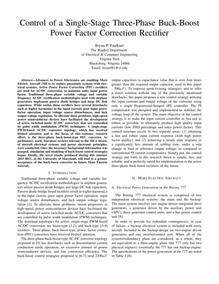 Control of a Single-Stage Three-Phase Buck-Boost
Power Factor Correction Rectiﬁer
Bryan P. Faulkner
The Bradley Department
of Electrical & Computer Engineering
Virginia Tech
Blacksburg, Virginia 24060
Email: bryanf81@vt.edu
Abstract—Advances in Power Electronics are enabling More
Electric Aircraft (MEA) to replace pneumatic systems with elec-
trical systems. Active Power Factor Correction (PFC) rectiﬁers
are used for AC/DC conversion, to maintain unity input power
factor. Traditional three-phase variable voltage and variable
frequency AC/DC rectiﬁcation methodologies used with airplane
generators implement passive diode bridges and large DC link
capacitors. While useful, these rectiﬁers have several drawbacks
such as higher harmonics in the input current, poor input power
factor operation, input voltage source disturbances, and lack
output voltage regulation. To alleviate these problems, high-speed
power semiconductor devices have facilitated the development
of active switched-mode AC/DC converters that are controlled
by pulse width modulation (PWM) techniques. A single-stage
PWM-based AC/DC converter topology, which has received
limited attention and is the focus of this summer research
effort, is the three-phase buck-boost-type PFC converter. As
preliminary work, literature reviews relevant to the MEA thrust,
of aircraft electrical systems and power electronic principles,
were conducted. Once the necessary background information was
grasped, simulation and modeling of buck-boost control strategies
began. Ideally, the novel results produced during this summer
2015 REU, at the University of Maryland, will lead to a greater
acceptance of the buck-boost converter in future More Electric
Aircraft.
I. INTRODUCTION
Traditional three-phase variable voltage and variable fre-
quency AC/DC rectiﬁcation methodologies in airplane genera-
tors utilize passive diode bridges and large DC link capacitors.
Passive diode-bridge based rectiﬁers result in higher harmonics
in the input current, poor input power factor operation, input
voltage source disturbances, and lack output voltage regu-
lation [1]. To alleviate these problems, recent progresses in
high-speed, power semiconductor devices have facilitated the
development of active switched-mode AC/DC converters that
are controlled by pulse width modulation (PWM) techniques.
The dominant topologies for active, single-stage PWM-based
AC/DC conversion are boost-type [1-2] and buck-type [3-4]
rectiﬁers. Three-phase, buck-boost-type, power factor correc-
tion (PFC) converters have received limited attention.
The three-phase buck-boost-type AC-DC converter topology
proposed in [5] has drawbacks such as discontinuous current
conduction mode operation, an excessive amount of power
semiconductor devices, and low conversion efﬁciency. The
buck-boost control strategies proposed in [6-7] need 2200µF
output capacitors (a capacitance value that is over four times
greater than the required output capacitor, used in this paper
- 500µF). To improve upon existing strategies, and to offer
a novel solution without any of the previously mentioned
drawbacks, this paper proposes a new control strategy utilizing
the input currents and output voltage of the converter using
only a single Proportional-Integral (PI) controller. The PI
compensator was designed and implemented to stabilize the
voltage loop of the system. The main objective of the control
strategy is to make the input current controller as fast and as
robust as possible, to ultimately produce high quality input
currents (low THD percentage and unity power factor). This
control structure excels in two separate areas: (1) obtaining
a fast and robust input current response (with high power
factor quality); and (2) achieving a steady state response in
a signiﬁcantly less amount of settling time, under a step
change in load or reference output voltage, as compared to
conventional PI current compensators. Simply put, the control
strategy put forth in this research thrust is simple, fast, and
reliable and is perfectly suited for implementation in the active
three-phase buck-boost rectiﬁers of the future.
II. MORE ELECTRIC AIRCRAFT
A. Electrical Power Generation in the Boeing 777
The Boeing 777 electrical system is comprised of two
independent electrical systems: the main and the backup.
The main system involves two engine-driven integrated drive
generators, a generator driven by the auxiliary power unit
(APU), three generator control units, and a bus power control
unit [8].
In order to provide for redundant contingencies, in case
of failure, a backup electrical system is included with every
aircraft. Included in the backup design are two-engine driven
generators and one inverter/control unit. When all of the
systems/redundancy plans are considered, as a whole, they
are equivalent to a three-engine plane (the 777 only has two
physical engines); essentially, the 777 has one backup engine.
The speciﬁcations of the power generation of the 777 are noted
in Table I [8].
 