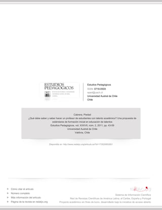 Estudios Pedagógicos
ISSN: 0716-050X
eped@uach.cl
Universidad Austral de Chile
Chile
Cabrera, Piedad
¿Qué debe saber y saber hacer un profesor de estudiantes con talento académico? Una propuesta de
estándares de formación inicial en educación de talentos
Estudios Pedagógicos, vol. XXXVII, núm. 2, 2011, pp. 43-59
Universidad Austral de Chile
Valdivia, Chile
Disponible en: http://www.redalyc.org/articulo.oa?id=173520953001
Cómo citar el artículo
Número completo
Más información del artículo
Página de la revista en redalyc.org
Sistema de Información Científica
Red de Revistas Científicas de América Latina, el Caribe, España y Portugal
Proyecto académico sin fines de lucro, desarrollado bajo la iniciativa de acceso abierto
 