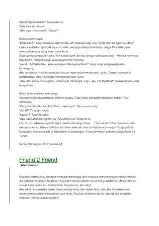 belakang padaku dan Aurel saat ini.
“Maafkan aku Aurel”
“Aku juga minta maaf… Maudy”
Keesokan harinya..
“hoaaaamm” Aku terbangun dari tidurku jam delapan pagi. lalu mandi dan sarapan sendirian
karena ayah dan ibu tidak ada di rumah. aku juga sempat bertanya-tanya. Firasatku pula
menunjukan ada yang aneh pada Aurel.
Suara pintu tampak terbuka. Terlihatlah ayah dan ibu dengan perasaan sedih. Mereka memakai
baju hitam. Dengan kaget aku menghampiri mereka.
“Aurel… MENINGGAL karena kanker otaknya kambuh!” Ucap ayah yang membuatku
tercengang.
Aku pun berlari melalui ayah dan ibu. air mata mulai membasahi pipiku. Setelah sampai di
pemakaman, Aku menangis memegang nisan Aurel.
“Aku tahu kamu menyuruhku untuk tidak menangis. Tapi.. aku TIDAK BISA!” Seruku di sela-sela
tangisanku.
Kembali ke posisiku sekarang..
“Lukisan ini punya arti besar dalam hidupku. Tapi Aurel. kamulah yang lebih berarti” Aku
menangis.
“Perasaan takutku kembali! Kamu menangis!” Seru seseorang.
“Aurel?” Tanyaku kaget.
“Maudy?” Aurel tertawa.
“Aku tidak akan hilang Maudy, Ada di hatimu!” Kata Aurel.
Hari itu aku merasa seperti mimpi. jika itu memang mimpi… Terimakasih tuhan karena sudah
menyadarkanku bahwa sahabat itu bukan sekedar bisa kulihat kehadirannya. Tapi juga bisa
kurasakan dia selalu ada di hatiku dan di sampingku. Tolong kirimkan salamku pada Aurel Ya
Tuhan.
Cerpen Karangan: Umi Fauziah M
Friend 2 Friend
Dua hari telah kulalui dengan perasaan berbunga, ahh rasanya menyenangkan ketika melihat
dia tertawa meskipun dia tidak menyadari bahwa mataku terus tertuju padanya. Menurutku itu
cukup, karena jika aku terlalu dekat dengannya, aku takut.
Aku takut rasa sukaku itu berubah menjadi cinta, dan kalian tentu tahu jika kita mencintai
seseorang kita akan merasakan rasa rindu. Aku takut ketika rindu itu datang, dia yang aku
rindukan merindukan orang lain.
 