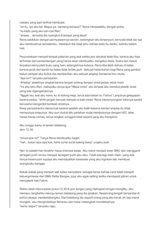 mataku yang sipit terlihat membulat.
“oh itu, iya aku liat. Bagus ya, memang kenapa?” Rena menjawabku dengan polos.
“itu kado yang aku cari-cari Ren”
“ahaaa… ternyata dia nyangkut di tempat yang tepat”
Rena cekikikan dengan pernyataannya sendiri, sedangkan aku tersenyum, ternyata tidak sia-sia
aku membuatnya semalaman, meskipun dia tidak tahu bahwa kado itu dariku, batinku dalam
hati.
Perpustakaan menjadi tempat pelarian yang asik ketika jam istirahat telah tiba, karena aku bisa
terhindar dari pemandangan yang hanya akan membuatku mengelus dada. Suara bel masuk
terpaksa menyudahi buku yang baru setengahnya kubaca. Rena tiba lebih dahulu di kelas,
karena jarak dari kantin ke kelas tidak terlalu jauh. Sebuah keberkahan bagi Rena yang gembul,
belum sempat aku duduk dia memberikan aku sebuah amplop berwarna biru muda.
“Apa ini?” tanyaku penasaran.
“Amplop” jawabnya singkat karena tengah anteng dengan cimol pedas mbok Inem.
“Ya aku tahu Ren, maksudku isinya apa? Masa cimol” aku tertawa lalu merebut plastik cimol
yang ada digengamannya.
“Nggak tau, tadi aku nemu itu di kolong meja, terus ada tulisan to: Fahira” Lanjutnya gelagapan
karena pedas. “ahhh jangan banyak-banyak ra kalo minta” Rena memonyongkan bibirnya sambil
berusaha mengambil kembali cimolnya.
Rasa penasaranku memuncak karena setelah aku balik kesana-kemari amplop itu tidak
mempunyai empunya. Aku-pun duduk lalu perlahan mulai membukanya dengan H2C alias
harap-harap cemas, isinya singkat, sungguh tidak seperti yang aku harapkan.
Aku tunggu kamu di taman belakang
Jam 12.30
“isinya apa ra?” Tanya Rena membuatku kaget.
“hah.. bukan apa-apa kok, hehe cuma surat kaleng biasa” ucapku asal.
Hari ini adalah hari terakhir masa orientasi siswa, Aku resmi menjadi siswi SMU dan mengganti
seragam putih biruku menjadi seragam putih abu-abu. Tidak ada lagi main-main, yang ada
hanya keseriusan supaya aku mendapatkan beasiswa yang aku inginkan lalu membuat
orangtuaku bangga.
Kakak-kakak yang menjadi wali kelas menyalami sebagai tanda bahwa kami telah menjadi
keluarga besar dari SMA Pelita Bangsa, jujur aku agak salting ketika mendapati giliran untuk
menyalami kak Fahmi.
Waktu telah menunjukan pukul 12.30 di jam tangan yang melingkari lengan mungilku, aku
memacu langkahku menuju taman belakang yang dia janjikan. Seseorang tengah bersandar di
pohon akasia, membelakangiku. Dari belakang dia seperti orang yang aku kenal, ah tapi mana
mungkin, aku mengindahkan fikiranku dan mulai melangkah mendekatinya.
“kamu siapa?” tanyaku ragu.
 