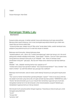 TAMAT
Cerpen Karangan: Intan Dewi
Kenangan Waktu Lalu
Suasana kelas yang sepi, di sekitar sekolah hanya ada beberapa murid saja yang terlihat.
Memang tidak seperti biasanya, hari ini aku berangkat pagi sebab dimarahi guru salah satu
mapel kejuruan karena selalu telat.
“mumpung kelas sepi, belajar dulu ah? Biar pintar” teriak dalam hatiku, sambil membuka buku
pelajaran yang sebenarnya itu pr di rumah aku kerjain di sekolah.
Beberapa menit kemudian, datang beberapa siswa
“assalamualaikum, ehh.. Ada si riqi, Tumben berangkat pagi” salam dan tanya si uki, dia murid
paling pintar sekelas sekaligus ketua kelas. “biasa ajalah” “hahaha.. Gue tau? Gara-gara kamu
sering telat terus dimarahi sama pak pri ya? Wkwkwk” “hah.. Kamu ini tertawa di atas
penderitaan orang lain” “gak papa.. Aku tau kok? Kalau kamu sebenarnya rajin tapi salahnya
males!
Wkwkwk” “hah.. Udahlah mending bantuin aku ngerjain pr ini?”
“enakan kamu dong? Gue aja belum selesai” “baru dapat berapa lembar?” “baru 3 lembar” “aku
masih 2 lembar” “ya udah kita selesain aja, gue juga mau nyelesain”
Beberapa menit kemudian, seluruh siswa sudah datang! Suasana pun jadi gaduh kayak pasar
ikan!
“riiiq” suara itu hampir memecahkan gendang telingaku “apaaa?” “minta no hp dong” pinta ika,
dia adalah murid siswi yang menurutku sih agak cerewet tapi baik padaku! “08993697xxx udah..”
“thanks” tak lama kemudian guru ku pun masuk! Dan memeriksa tugas dari para murid dan
mengatakan bahwa hari ini ke lab komputer untuk mensimulasikan program! Setelah guru
menjelaskan tugasnya kami pun menuju kesana!
Ada banyak murid yang kesusahan dengan tugasnya, Yang bisa pun disuruh pak guru untuk
mengajari yang tidak bisa!
“riq sini”
“riqi apa rika”
“iya kamu riqiii”
 