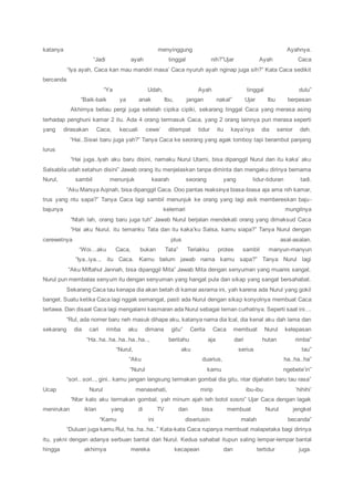 katanya menyinggung Ayahnya.
“Jadi ayah tinggal nih?”Ujar Ayah Caca
“Iya ayah, Caca kan mau mandiri masa’ Caca nyuruh ayah nginap juga sih?” Kata Caca sedikit
bercanda
“Ya Udah, Ayah tinggal dulu”
“Baik-baik ya anak Ibu, jangan nakal” Ujar Ibu berpesan
Akhirnya beliau pergi juga setelah cipika cipiki, sekarang tinggal Caca yang merasa asing
terhadap penghuni kamar 2 itu. Ada 4 orang termasuk Caca, yang 2 orang lainnya pun merasa seperti
yang dirasakan Caca, kecuali cewe’ ditempat tidur itu kaya’nya dia senior deh.
“Hai..Siswi baru juga yah?” Tanya Caca ke seorang yang agak tomboy tapi berambut panjang
lurus
“Hai juga..Iyah aku baru disini, namaku Nurul Utami, bisa dipanggil Nurul dan itu kaka’ aku
Salsabila udah setahun disini” Jawab orang itu menjelaskan tanpa diminta dan mengaku dirinya bernama
Nurul, sambil menunjuk kearah seorang yang tidur-tiduran tadi.
“Aku Marsya Aqinah, bisa dipanggil Caca. Ooo pantas reaksinya biasa-biasa aja ama nih kamar,
trus yang ntu sapa?” Tanya Caca lagi sambil menunjuk ke orang yang lagi asik membereskan baju-
bajunya kelemari mungilnya
“Ntah lah, orang baru juga tuh” Jawab Nurul berjalan mendekati orang yang dimaksud Caca
“Hai aku Nurul, itu temanku Tata dan itu kaka’ku Salsa, kamu siapa?” Tanya Nurul dengan
cerewetnya plus asal-asalan.
“Woi…aku Caca, bukan Tata” Teriakku protes sambil manyun-manyun
“Iya..iya.., itu Caca. Kamu belum jawab nama kamu sapa?” Tanya Nurul lagi
“Aku Miftahul Jannah, bisa dipanggil Mita” Jawab Mita dengan senyuman yang muanis sangat.
Nurul pun membalas senyum itu dengan senyuman yang hangat pula dan sikap yang sangat bersahabat.
Sekarang Caca tau kenapa dia akan betah di kamar asrama ini, yah karena ada Nurul yang gokil
banget. Suatu ketika Caca lagi nggak semangat, pasti ada Nurul dengan sikap konyolnya membuat Caca
tertawa. Dan disaat Caca lagi mengalami kasmaran ada Nurul sebagai teman curhatnya. Seperti saat ini….
“Rul, ada nomer baru neh masuk dihape aku, katanya nama dia Ical, dia kenal aku dah lama dan
sekarang dia cari rimba aku dimana gitu” Cerita Caca membuat Nurul kelepasan
“Ha..ha..ha..ha..ha..ha.., beritahu aja dari hutan rimba”
“Nurul, aku serius tau”
“Aku duarius, ha..ha..ha”
“Nurul kamu ngebete’in”
“sori.. sori.., gini.. kamu jangan langsung termakan gombal dia gitu, ntar dijahatin baru tau rasa”
Ucap Nurul menasehati, mirip ibu-ibu ‘hihihi’
“Ntar kalo aku termakan gombal, yah minum ajah teh botol sosro” Ujar Caca dengan lagak
menirukan iklan yang di TV dan bisa membuat Nurul jengkel
“Kamu ini diseriusin malah becanda”
“Duluan juga kamu Rul, ha..ha..ha..” Kata-kata Caca rupanya membuat malapetaka bagi dirinya
itu, yakni dengan adanya serbuan bantal dari Nurul. Kedua sahabat itupun saling lempar-lempar bantal
hingga akhirnya mereka kecapean dan tertidur juga.
 