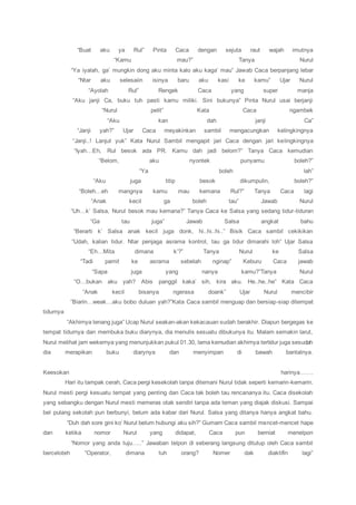 “Buat aku ya Rul” Pinta Caca dengan sejuta raut wajah imutnya
“Kamu mau?” Tanya Nurul
“Ya iyalah, ga’ mungkin dong aku minta kalo aku kaga’ mau” Jawab Caca berpanjang lebar
“Ntar aku selesaiin isinya baru aku kasi ke kamu” Ujar Nurul
“Ayolah Rul” Rengek Caca yang super manja
“Aku janji Ca, buku tuh pasti kamu miliki. Sini bukunya” Pinta Nurul usai berjanji
“Nurul pelit” Kata Caca ngambek
“Aku kan dah janji Ca”
“Janji yah?” Ujar Caca meyakinkan sambil mengacungkan kelingkingnya
“Janji..! Lanjut yuk” Kata Nurul Sambil mengapit jari Caca dengan jari kelingkingnya
“Iyah…Eh, Rul besok ada PR. Kamu dah jadi belom?” Tanya Caca kemudian
“Belom, aku nyontek punyamu boleh?”
“Ya boleh lah”
“Aku juga titip besok dikumpulin, boleh?”
“Boleh…eh mangnya kamu mau kemana Rul?” Tanya Caca lagi
“Anak kecil ga boleh tau” Jawab Nurul
“Uh…k’ Salsa, Nurul besok mau kemana?” Tanya Caca ke Salsa yang sedang tidur-tiduran
“Ga tau juga” Jawab Salsa angkat bahu
“Berarti k’ Salsa anak kecil juga donk, hi..hi..hi..” Bisik Caca sambil cekikikan
“Udah, kalian tidur. Ntar penjaga asrama kontrol, tau ga tidur dimarahi loh” Ujar Salsa
“Eh…Mita dimana k’?” Tanya Nurul ke Salsa
“Tadi pamit ke asrama sebelah nginap” Keburu Caca jawab
“Sapa juga yang nanya kamu?”Tanya Nurul
“O…bukan aku yah? Abis panggil kaka’ sih, kira aku. He..he..he” Kata Caca
“Anak kecil bisanya ngerasa doank” Ujar Nurul mencibir
“Biarin…weak…aku bobo duluan yah?”Kata Caca sambil menguap dan bersiap-siap ditempat
tidurnya
“Akhirnya tenang juga” Ucap Nurul seakan-akan kekacauan sudah berakhir. Diapun bergegas ke
tempat tidurnya dan membuka buku diarynya, dia menulis sesuatu dibukunya itu. Malam semakin larut,
Nurul melihat jam wekernya yang menunjukkan pukul 01.30, lama kemudian akhirnya tertidur juga sesudah
dia merapikan buku diarynya dan menyimpan di bawah bantalnya.
Keesokan harinya…….
Hari itu tampak cerah, Caca pergi kesekolah tanpa ditemani Nurul tidak seperti kemarin-kemarin.
Nurul mesti pergi kesuatu tempat yang penting dan Caca tak boleh tau rencananya itu. Caca disekolah
yang sebangku dengan Nurul mesti memeras otak sendiri tanpa ada teman yang diajak diskusi. Sampai
bel pulang sekolah pun berbunyi, belum ada kabar dari Nurul. Salsa yang ditanya hanya angkat bahu.
“Duh dah sore gini ko’ Nurul belum hubungi aku sih?” Gumam Caca sambil mencet-mencet hape
dan ketika nomor Nurul yang didapat, Caca pun berniat menelpon
“Nomor yang anda tuju…..” Jawaban telpon di seberang langsung ditutup oleh Caca sambil
berceloteh “Operator, dimana tuh orang? Nomer dak diaktifin lagi”
 