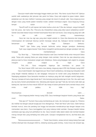 Caca pun masih sabar menunggu hingga malam pun larut. “Aku harus nyusul Nurul nih” Ujarnya
sambil narik swetearnya dari jemuran dan pamit ke Salsa. Caca naik angkot ke pasar malam, dalam
perjalanan pun dia rasa melihat 2 seorang yang sangat dia kenal di sebuah cafe. Caca langsung turun
dengan muka yang merah padam menahan marah, setelah membayar angkot. Caca langsung menuju
tempat duduk 2 orang tadi.
“Nurul!!! Ical!!! ini yah kejutan dari kalian berdua untuk aku? Oke aku terkejut, sangat terkejut!!!
Ical kita putus, dan kamu Rul. Percuma aku khawatirkan orang yang rebut pacar sahabatnya sendiri”
Gertak Caca blak-blakan tanpa memberi kesempatan Nurul dan Ical bicara, Caca langsung pergi dari café
itu dan naik angkot pulang keasramanya.
Caca tak mau tau lagi apa yang akan terjadi setelah ini, Caca tiba diasrama dan langsung
mehempaskan diri ketempat tidurnya sambil menangis sekuat dia, Salsapun berniat mendekat tapi
bersamaan dengan itu, hape Salsapun berbunyi.
“Halo?” Ujar Salsa yang tampak berbicara serius dengan penelpon diseberang
“Iyah saya segera kesana” Kata Salsa mengakhiri pembicaraannya dengan penelpon tadi dan
bergegas memberitahukan Caca
“Ca, Nurul lagi……” Kata-kata Salsa terputus saat Caca memberi tanda untuk menyuruh Salsa
pergi. Tanpa pikir panjang Salsa pun pergi dengan mata sembab, Caca tak tau apa alasannya yang
jelasnya saat itu Caca merasakan sangat sakit didadanya. Salsa yang bergegas naik angkot itu sengaja
mengirim pesan singkat ke hape Caca
Triiit…triiit… Caca mengambil hapenya dan membaca isi pesan itu
“Ca, Nurul masuk UGD, kalo kamu mau datang, langsung saja di RS Urip Sidoarjo ruang UGD”
Caca mulai khawatir, biar bagaimana pun Nurul masih sahabatnya, dia langsung melupakan sakit
yang tengah melanda dadanya itu dan bergegas menyusul ke rumah sakit yang disebutkan Salsa.
Sepanjang perjalanan Caca berusaha menahan air matanya yang dari tadi mengalir sambil bergumam,
“Nuruuul, kenapa sih kamu tega hianati aku?, kita memang sering becanda tapi ini lain, Rul. Aku sakit saat
aku tau kamu hianati persahabatan kita. Sekarang ada kejutan apa lagi? Tadi aku liat kamu baik-baik aja
bareng Ical, tapi kamu ko bisa masuk UGD sih? aku harap ini bukan permainan kamu semata hanya untuk
minta maaf padaku. Ini tidak lucu lagi”
Sesampainya dirumah sakit……
Caca langsung berlari menuju ruang UGD, Caca mendengar tangisan histeris yang keluar dari
mulut Salsa.
“Ada apa ini?” Gumam Caca yang membendung air mata, dia memasuki ruangan itu. Pertama
dia melihat Ical dengan sebuah bungkusan imut ditangannya, “Pasti dari Nurul” pikir Caca. Sakit hatinya
kembali muncul, lama dia pandang Ical hingga Ical berusaha mendekatinya tapi dengan tatapan sinis
memendam rasa benci, Caca meninggalkan Ical yang matanya telah sembab. Cacapun berpikir bahwa
sandiwara apa lagi yang Ical perlihatkan ke dia. Caca menarik nafas dalam-dalam dan kembali berjalan
menuju tempat tidur yang terhalang tirai serba putih, Cacapun mengibaskan tirai itu, dia lihat disitu ada
Salsa dan……
“Nuruuuuuuuuuuuuuuuuuuuuuul……” Teriak Caca histeris, serasa remuk tulang-tulang Caca saat
melihat ditempat tidur diruangan UGD itu, terbaring seorang gadis tomboy, muka mulus tak tampak lagi,
 
