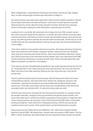 Mufta. Apalagi hatiku, sangat lelah jika mendengar mimpi Mufta untuk ke luar negri. Apalagi
Adry, Ia sudah sangat enggan meminta agar tetap berkarir di Negri ini.
Aku selalu tersenyum jika ingat masa-masa kuliah. Indah bersama sahabat-sahabat itu. Mereka
berdua selalu membuatku kuat dalam kehidupan. Tapi semua itu sudah tiga tahun yang lalu,
sekarang disini aku sendiri. Bersama target yang belum tercapai. Sulit dan harus berjuang
sendiri di kampungku. Kadang aku lelah mewujudkan target yang aku tulis sendiri.
Layaknya hari ini, aku dimaki oleh seorang Ibu-Ibu di depan forum ibu PKK yang aku bentuk.
Dulu belum ada perkumpulan Ibu-Ibu seperti ini. ia memaki aku habis-habisan hanya gara-gara
anaknya berhasil aku ubah fikiranya. Anak itu hampir saja dinikahkan dengan seorang duda oleh
ibunya, tapi akhirnya anak itu menolak dan meminta kuliah ke tanah jawa. Sontak saja ibu itu tak
memiliki biaya dan aku yang dipersalahkan. Katanya aku gak ngerti apa-apa tentang kehidupan
rumah tangga.
“ehhh mbak. Anda Itu orang yang baru kemarin sore wisuda. Jadi jangan seenaknya menghantui
fikiran anak-anak kami untuk sekolah. Jangankan sekolah, makan pun kami sulit. Sudahlah
mbak, tiga tahun anda berjuang tak ada hasil kan. Saya mohon kembalikan kampung ini seperti
dulu. Damai tanpa protes anak-anak yang meminta sekolah. Dulu cukup bagi mereka lulus SMP.
Tapi lihat sekarang, lihat banyak anak yang meminta kuliah. Ahhhh saya gila dibuat oleh anda.”
Begitu kurang lebih caci maki Ibu itu terhadapku.
Tentu saja aku tak ingin memperlihatkan kesedihanku. Aku sudahi saja perkumpulan Ibu-Ibu hari
itu. Terasa sakit disini ( hati ). Benar-benar aku butuh seorang teman. Aku rindu akan Adry dan
Mufta. Aku benar-benar lelah sekarang. Rasanya aku ingin menyudahi saja. cukup semua
sampai disini.
Tapi aku juga heran pada orang-orang kampungku. Mereka bilang susah makan, dan susah
menyekolahkan anaknya. Tapi kalau kredit motor mereka bisa. Apalagi Ibu yang baru saja
memarahiku, beberapa hari yang lalu Ia baru saja membeli sebuah ladang dengan harga
puluhan juta. Tentu saja, bukan alasan tak ada uang untuk menyekolahkan anak. Hanya ada
yang salah dalam cara mereka berfikir. Ini yang harus pelan-pelan aku ubah.
Ahhhhhh ingin rasanya aku menangis dan berteriak pada desa tercintaku ini. mengapa mereka
tak mengerti maksudku, mengapa Tuhan juga memberiku banyak batu besar di jalanku. Aku
benar-benar lelah saat ini. Entah harus kemana kusandarkan hati yang lelah ini. jangankan calon
suami, seorang pacarpun aku tak punya. Pacar? Ahhhh tak pernah terfikir olehku untuk berfikir
tentang cinta sejenak. Terlalu sakit hati ini mengingat semuanya. Ahhhhh aku bisa gila jika
menahan semua rasa ini sendiri. Rasa yang tersimpan rapi dari beberapa tahun yang lalu.
Siang yang cukup terik. Begitu panas dan melelahkan. Aku masih sibuk di sebuah sekolah
tepatnya di sebuah SMP. Aku bekerja disini, menjadi salah satu pengurus SMP swasta. Dulunya
SMP ini hampir dirobohkan, tapi alkhamdulilah aku bisa meyakinkah dewan sekolah dan pemilik
 