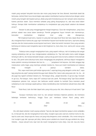 malah yang nampak hanyalah luka-luka dan muka yang hampir tak bisa dikenali, bersimbah darah tak
bernyawa, rambut hitam lurus terurai begitu saja seakan membiarkan tuannya melumurinya dengan cairan
merah yang mengalir dari kepala tuannya, jilbab yang tadi di kenakannya pun tak nampak warna dasarnya
karena percikan darah. Caca memeluk sahabat yang paling disayanginya itu, ada rasa sesal dalam
hatinya. Kenapa tidak membiarkan sahabatnya itu menjelaskan apa yang terjadi sebelum dia kelewat
emosi?.
Sesaat itu ada yang menggenggaman hangat lengannya, Caca tak menghiraukan, yang Caca
pikirkan adalah rasa sesal dalam benaknya. Pemilik genggaman itupun menarik dan memeluknya,
kemudian memberikan bingkisan imut yang ada ditangannya.
“Nih bingkisan buat kamu, kejutan ini yang dari tadi pagi dicari Nurul dan baru dapat diluar kota,
aku mengantar Nurul karena aku juga ingin memberikan kejutan kecil-kecilan buat kamu, tapi kamu datang
saat aku dan dia merencanakan acara kejutan buat kamu” Jelas Ical sambil memeluk Caca yang semakin
berlinang air matanya saat mengetahui apa isi dari bingkisan itu, buku diary imut, warna pink sesuai yang
dijanjikan Nurul
“Katanya kamu sangat menginginkan buku yang seperti miliknya, nah ini tandanya dia sangat
sayang sahabatnya dan ga mau mengecewakan sahabatnya itu. Tapi tadi waktu kamu salah tanggap
tentang di café itu, dia merasa bersalah banget, soalnya dia ga pamit dulu ke kamu sebelum minta bantuan
ke aku. Dia panik karna takutnya kamu akan menganggap dia penghianat, akhirnya diapun mengejarmu
tanpa peduliin ramainya kendaraan dan bus itu…………” penjelasan Ical terputus, dia tidak sanggup lagi
meneruskan cerita tragis yang menimpa sahabat mereka itu. Caca pun masih membiarkan air matanya
tetap mengalir di pipinya semakin deras.
“Rul, napa mesti kamu jadi korban egonya aku?, sapa lagi dong yang dengerin curhat aku?, sapa
lagi yang bisa aku ejek? perang bantal kita juga mesti dilanjut Rul, belum ada yang juara neh, he..he.., eh
aku juga mau ngasih contekan kekamu ko’, Rul bangun dong…jangan becanda, ini ga lucu lagi. Sumpah
ini ga lucu, Rul bangun, kamu napa sih? sukanya buat aku panik. Rul bangun dong” Ujar Caca setelah
melepaskan pelukan Ical, senyum dan berbicara sendiri setelah itu kembali Caca memeluk jasad
sahabatnya itu dan menangis sejadi-jadinya. Salsa mendekatinya dan memberikan sebuah buku diary milik
Nurul
“Kata Nurul, kalo dia tidak dapet buku yang mirip punya dia, buku diarynya ini buat kamu” Ujar
Salsa
Cacapun membuka buku kecil itu, tak sempat membaca halaman pertama, dia membuka
beberapa lembaran berikutnya, hingga Caca pun membaca tulisan Nurul paling akhir.
13 Mei 2003, 01.00 pagi
Dear Diary…..
Aku dah dapet sahabat, kasih sayang sahabat. Tapi aku tak dapat memberikan apapun untuk sahabatku
itu, ini hari jadi dia, dan dia menginginkan kamu diary, mungkin saja suatu saat aku berikan kamu ke dia,
tapi itu suatu saat, hanya saja aku harus cari yang mirip denganmu untuk sahabatku. Aku minta tolong ke
Ical mungkin juga dak apa-apa yah diary, diakan pacar sahabat aku berarti dia juga sahabat aku dong.
Hahaha….hanya sebuah buku tapi kalo dia masih menginginkan kamu diary, mau tak mau aku harus
 