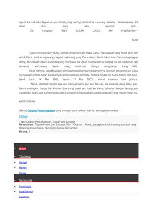 ngasih kamu kedia. Nyawa akupun boleh yang penting sahabat aku senang, hahaha, Lebaaaaaaaay. Ya
udah dulu diary aku ngantuk neh…
Ga’ kelupaan “MET ULTAH CACA, MY FRIENDSHIP”
Nurul
Caca menutup diary Nurul, semakin berlinang air mata Caca. Yah apapun yang Nurul akan beri
untuk Caca, bahkan nyawanya seperti sekarang yang Caca alami. Nurul takut kalo Caca menganggap
dirinya berkhianat karena sudah lancang mengajak Ical untuk mengantarnya, hingga dia tak pedulikan lagi
ramainya kendaraan dijalan yang membuat dirinya menghadap sang Ilahi.
Esok harinya, jasad Nurulpun dimakamkan dikampung halamannya. Setelah dikebumikan, Caca
mengusap kembali nisan sahabatnya sambil berlinang air mata. Tertulis dinisan itu “Nurul Utami binti Muh.
Awal, Lahir 14 Mei 1989, Wafat 13 Mei 2003”, sehari sebelum hari jadinya.
“Nurul, sahabat macam apa aku, hari jadi kamu pun aku tak tau, Rul selamat ulang tahun yah,
hanya setangkai bunga dan kiriman doa yang dapat aku beri ke kamu, istirahat dengan tenang yah
sahabatku” Ujar Caca sambil berdoa dan kemudian meninggalkan gundukan tanah yang masih merah itu.
##SELESAI##
Sekian Cerpen Persahabatan yang sempat saya berikan kali ini, semoga bermanfaat.
inShare
Title : Cerpen Persahabatan - Cinta Para Sahabat
Description : Titipan Manis Dari Sahabat Oleh : Chacha Nurul, panggilan untuk seorang sahabat yang
terpercaya buat Caca. Nurul yang kocak dan tombo...
Rating : 5
 Home
 Teknologi
 Gadget
 Review
 Harga
 Sepakbola
 Liga Inggris
 Liga Spanyol
 Liga Italia
 